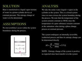 SOLUTION                                        ANALYSIS
Heat is transferred to a liquid vapor mixture   We take the entire water (liquid + vapor) in the
of water in a piston cylinder device at         cylinder as the system. This is a closed system
constant pressure. The entropy change of        since no mass crosses the system boundary during
water is to be determined                       the process. We note that the temperature of the
                                                system remains constant at 300 K since the
ASSUMPTIONS                                     temperature of a pure substance remains constant
                                                at the saturation value during a phase change
No irreversibility's occur within the system
                                                process at constant pressure.
boundaries during the process.

                                                The system undergoes an internally reversible,
                                                isothermal process and thus its entropy change can
                                                be determined directly

                                                          Q 750kJ
                                                    ΔS =     =     = 2.5 kJ K
                                                         Tsys 300K

                                                NOTE - Entropy change of the system is positive
                                                as expected since heat transfer is to the system
 