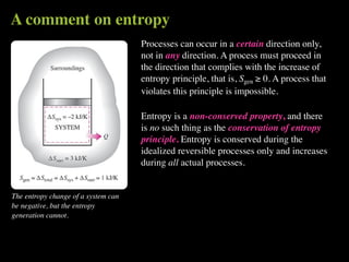 A comment on entropy
                                     Processes can occur in a certain direction only,
                                     not in any direction. A process must proceed in
                                     the direction that complies with the increase of
                                     entropy principle, that is, Sgen ≥ 0. A process that
                                     violates this principle is impossible.

                                     Entropy is a non-conserved property, and there
                                     is no such thing as the conservation of entropy
                                     principle. Entropy is conserved during the
                                     idealized reversible processes only and increases
                                     during all actual processes.


The entropy change of a system can
be negative, but the entropy
generation cannot.
 