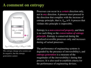 A comment on entropy
                                     Processes can occur in a certain direction only,
                                     not in any direction. A process must proceed in
                                     the direction that complies with the increase of
                                     entropy principle, that is, Sgen ≥ 0. A process that
                                     violates this principle is impossible.

                                     Entropy is a non-conserved property, and there
                                     is no such thing as the conservation of entropy
                                     principle. Entropy is conserved during the
                                     idealized reversible processes only and increases
                                     during all actual processes.

                                     The performance of engineering systems is
The entropy change of a system can   degraded by the presence of irreversibility's, and
be negative, but the entropy
generation cannot.
                                     entropy generation is a measure of the
                                     magnitudes of the irreversibility's during that
                                     process. It is also used to establish criteria for
                                     the performance of engineering devices.
 
