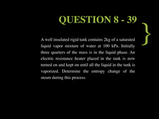 QUESTION 8 - 39
A well insulated rigid tank contains 2kg of a saturated
liquid vapor mixture of water at 100 kPa. Initially
three quarters of the mass is in the liquid phase. An
                                                            }
electric resistance heater placed in the tank is now
turned on and kept on until all the liquid in the tank is
vaporized. Determine the entropy change of the
steam during this process.
 