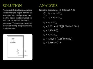 SOLUTION                              ANALYSIS
An insulated rigid tank contains a    From the steam tables (A-4 through A-6)
saturated liquid-vapor mixture of         P1  v1 = v f + x1v fg
water at a speciﬁed pressure. An             
electric heater inside is turned on       x1  s1 = s f + x1s fg
and kept on until all the liquid
vaporized. The entropy change of          v1 = v f + x1v fg
the water during this process is to       v1 = 0.001 + ( 0.25 ) (1.6941 − 0.001)
be determined.                                            3
                                          v1 = 0.4243 m       kg

                                          s1 = s f + x1s fg
         H2O                              s1 = 1.3028 + ( 0.25 ) ( 6.0562 )
          2 kg
        100 kPa                           s1 = 2.8168 kJ kg ⋅ K


                         We
 