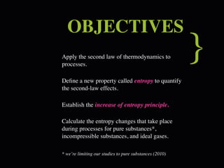 OBJECTIVES
Apply the second law of thermodynamics to
processes.
                                                         }
Deﬁne a new property called entropy to quantify
the second-law effects.

Establish the increase of entropy principle.

Calculate the entropy changes that take place
during processes for pure substances*,
incompressible substances, and ideal gases.

* we’re limiting our studies to pure substances (2010)
 