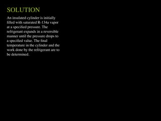 SOLUTION
An insulated cylinder is initially
ﬁlled with saturated R-134a vapor
at a speciﬁed pressure. The
refrigerant expands in a reversible
manner until the pressure drops to
a speciﬁed value. The ﬁnal
temperature in the cylinder and the
work done by the refrigerant are to
be determined.
 