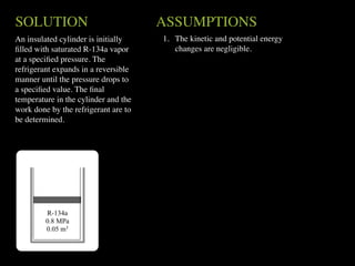 SOLUTION                              ASSUMPTIONS
An insulated cylinder is initially    1. The kinetic and potential energy
ﬁlled with saturated R-134a vapor        changes are negligible.
at a speciﬁed pressure. The
refrigerant expands in a reversible
manner until the pressure drops to
a speciﬁed value. The ﬁnal
temperature in the cylinder and the
work done by the refrigerant are to
be determined.




         R-134a
         0.8 MPa
         0.05 m3
 