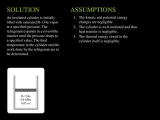 SOLUTION                              ASSUMPTIONS
An insulated cylinder is initially    1. The kinetic and potential energy
ﬁlled with saturated R-134a vapor        changes are negligible.
at a speciﬁed pressure. The           2. The cylinder is well-insulated and thus
refrigerant expands in a reversible      heat transfer is negligible.
manner until the pressure drops to    3. The thermal energy stored in the
a speciﬁed value. The ﬁnal               cylinder itself is negligible.
temperature in the cylinder and the
work done by the refrigerant are to
be determined.




         R-134a
         0.8 MPa
         0.05 m3
 