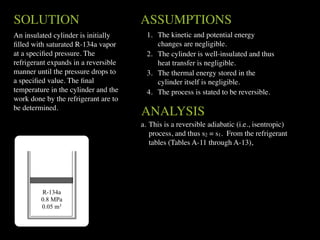 SOLUTION                              ASSUMPTIONS
An insulated cylinder is initially      1. The kinetic and potential energy
ﬁlled with saturated R-134a vapor          changes are negligible.
at a speciﬁed pressure. The             2. The cylinder is well-insulated and thus
refrigerant expands in a reversible        heat transfer is negligible.
manner until the pressure drops to      3. The thermal energy stored in the
a speciﬁed value. The ﬁnal                 cylinder itself is negligible.
temperature in the cylinder and the     4. The process is stated to be reversible.
work done by the refrigerant are to
be determined.
                                      ANALYSIS
                                      a. This is a reversible adiabatic (i.e., isentropic)
                                         process, and thus s2 = s1. From the refrigerant
                                         tables (Tables A-11 through A-13),




         R-134a
         0.8 MPa
         0.05 m3
 