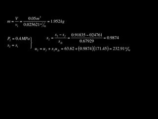 V     0.05m 3
m= =          m3
                 = 1.952kg
  v1 0.025621 kg

                              s2 − s f     0.91835 − 024761
P2 = 0.4MPa           x2 =              =                  = 0.9874
                               s fg           0.67929
s2 = s1     
                u2 = u f + x2 u fg = 63.62 + ( 0.9874 ) (171.45 ) = 232.91 kJ kg
 