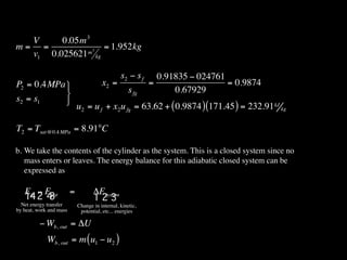 V     0.05m 3
m= =          m3
                 = 1.952kg
  v1 0.025621 kg

                                                 s2 − s f     0.91835 − 024761
P2 = 0.4MPa                            x2 =                =                  = 0.9874
                                                    s fg         0.67929
s2 = s1     
                             u2 = u f + x2 u fg = 63.62 + ( 0.9874 ) (171.45 ) = 232.91 kJ kg

T2 = Tsat @0.4 MPa = 8.91°C

b. We take the contents of the cylinder as the system. This is a closed system since no
   mass enters or leaves. The energy balance for this adiabatic closed system can be
   expressed as

   Ein − Eout            =          ΔEsystem
   14 2 4 3                         123
  Net energy transfer        Change in internal, kinetic,
by heat, work and mass        potential, etc... energies

          − Wb, out = ΔU
             Wb, out = m ( u1 − u2 )
 