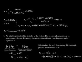 V     0.05m 3
m= =          m3
                 = 1.952kg
  v1 0.025621 kg

                                                 s2 − s f     0.91835 − 024761
P2 = 0.4MPa                            x2 =                =                  = 0.9874
                                                    s fg         0.67929
s2 = s1     
                             u2 = u f + x2 u fg = 63.62 + ( 0.9874 ) (171.45 ) = 232.91 kJ kg

T2 = Tsat @0.4 MPa = 8.91°C

b. We take the contents of the cylinder as the system. This is a closed system since no
   mass enters or leaves. The energy balance for this adiabatic closed system can be
   expressed as

   Ein − Eout            =          ΔEsystem                   Substituting, the work done during this isentropic
   14 2 4 3                         123                        process is determined to be
  Net energy transfer        Change in internal, kinetic,
by heat, work and mass        potential, etc... energies

          − Wb, out = ΔU                                       Wb, out = m ( u1 − u2 )
             Wb, out = m ( u1 − u2 )                               = (1.952kg ) ( 246.79 − 232.91) kJ kg = 27.09kJ
 