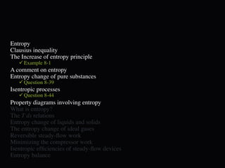 Entropy
Clausius inequality
The Increase of entropy principle
    Example 8-1
A comment on entropy
Entropy change of pure substances
    Question 8-39
Isentropic processes
    Question 8-44
Property diagrams involving entropy
What is entropy?
The T ds relations
Entropy change of liquids and solids
The entropy change of ideal gases
Reversible steady-ﬂow work
Minimizing the compressor work
Isentropic efﬁciencies of steady-ﬂow devices
Entropy balance
 