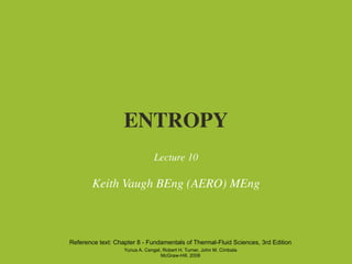 ENTROPY
                                Lecture 10

        Keith Vaugh BEng (AERO) MEng



Reference text: Chapter 8 - Fundamentals of Thermal-Fluid Sciences, 3rd Edition
                   Yunus A. Cengel, Robert H. Turner, John M. Cimbala
                                   McGraw-Hill, 2008
 