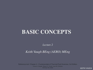 BASIC CONCEPTS

                                   Lecture 2

         Keith Vaugh BEng (AERO) MEng


Reference text: Chapter 2 - Fundamentals of Thermal-Fluid Sciences, 3rd Edition
                   Yunus A. Cengel, Robert H. Turner, John M. Cimbala
                                   McGraw-Hill, 2008
                                                                                  KEITH VAUGH
 