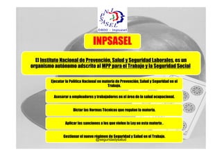 INPSASEL
  El Instituto Nacional de Prevención, Salud y Seguridad Laborales, es un
organismo autónomo adscrito al MPP para el Trabajo y la Seguridad Social.

         Ejecutar la Política Nacional en materia de Prevención, Salud y Seguridad en el
                                             Trabajo.

          Asesorar a empleadores y trabajadores en el área de la salud ocupacional.


                      Dictar las Normas Técnicas que regulan la materia.


                 Aplicar las sanciones a los que violen la Ley en esta materia .


                Gestionar el nuevo régimen de Seguridad y Salud en el Trabajo.
                                    @seguridadysalud
 