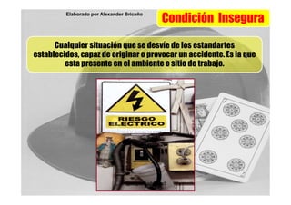 Elaborado por Alexander Briceño
                                               Condición Insegura

      Cualquier situación que se desvíe de los estandartes
establecidos, capaz de originar o provocar un accidente. Es la que
         esta presente en el ambiente o sitio de trabajo.




                                 @seguridadysalud
 