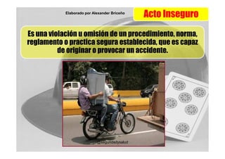 Elaborado por Alexander Briceño
                                               Acto Inseguro
Es una violación u omisión de un procedimiento, norma,
reglamento o practica segura establecida, que es capaz
          de originar o provocar un accidente.




                            @seguridadysalud
 