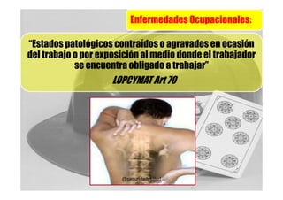 Enfermedades Ocupacionales:

“Estados patológicos contraídos o agravados en ocasión
del trabajo o por exposición al medio donde el trabajador
            se encuentra obligado a trabajar”
                     LOPCYMAT Art 70




                       @seguridadysalud
 