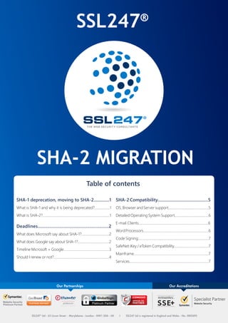 SSL247®
SHA-2 MIGRATION
Table of contents
SHA-1 deprecation, moving to SHA-2..............1
What is SHA-1 and why it is being deprecated?.................1
What is SHA-2?...........................................................................1
Deadlines...........................................................2
What does Microsoft say about SHA-1?...............................2
What does Google say about SHA-1?...................................2
Timeline Microsoft + Google...................................................3
Should I renew or not?..............................................................4
SHA-2 Compatibility..............................................5
OS, Browser and Server support.............................................5
Detailed Operating System Support......................................6
E-mail Clients..............................................................................6
WordProcessors.........................................................................6
Code Signing...............................................................................7
SafeNet iKey / eToken Compatibility.......................................7
Mainframe....................................................................................7
Services.........................................................................................7
SSL247
@SSL247
/SSL247LTD
SSL247®
- The Web Security Consultants - Platinum partner of Symantec, Thawte, GeoTrust, GlobalSign and Comodo
© 2014 SSL247 Ltd. All rights reserved. SSL247 Limited is registered in England & Wales No: 5802692
Our accreditations
INFORMATION SECURITY
MANAGEMENT
INFORMATION SECURITY
MANAGEMENT
ISO 27001
 
