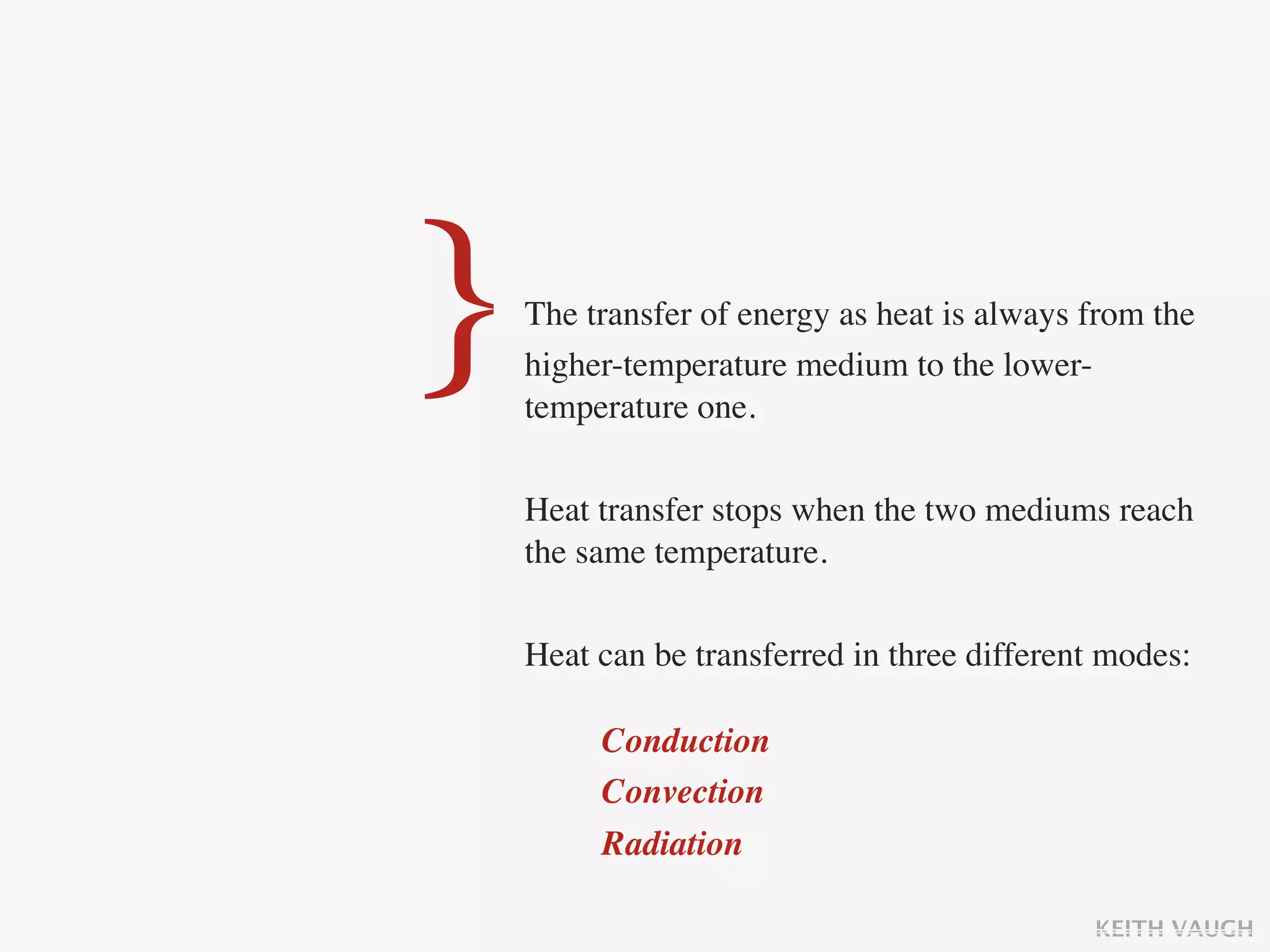 }   The transfer of energy as heat is always from the
    higher-temperature medium to the lower-
    temperature one.

    Heat transfer stops when the two mediums reach
    the same temperature.

    Heat can be transferred in three different modes:

         Conduction
         Convection
         Radiation

                                             KEITH VAUGH
 