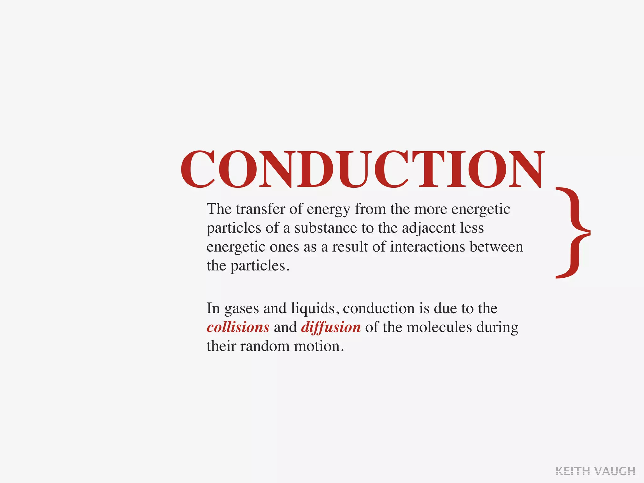 CONDUCTION
The transfer of energy from the more energetic
particles of a substance to the adjacent less
energetic ones as a result of interactions between
the particles.
                                                     }
In gases and liquids, conduction is due to the
collisions and diffusion of the molecules during
their random motion.




                                                     KEITH VAUGH
 