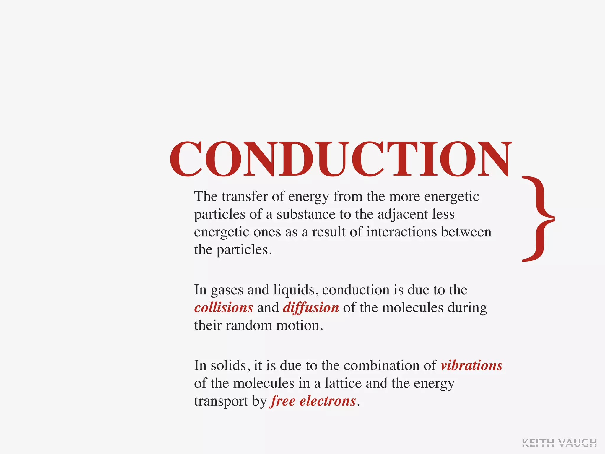 CONDUCTION
The transfer of energy from the more energetic
particles of a substance to the adjacent less
energetic ones as a result of interactions between
the particles.
                                                        }
In gases and liquids, conduction is due to the
collisions and diffusion of the molecules during
their random motion.

In solids, it is due to the combination of vibrations
of the molecules in a lattice and the energy
transport by free electrons.

                                                        KEITH VAUGH
 