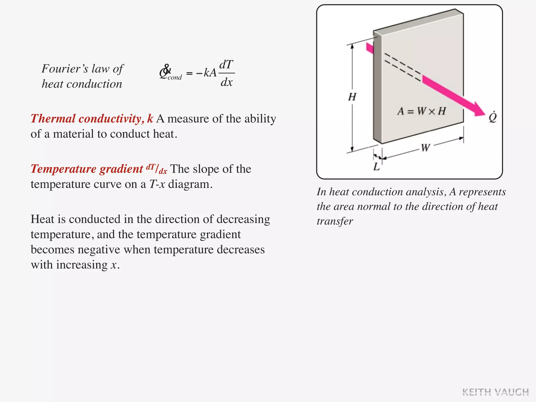 Fourier’s law of       & = −kA dT
                         Qcond
  heat conduction                dx

Thermal conductivity, k A measure of the ability
of a material to conduct heat.

Temperature gradient dT/dx The slope of the
temperature curve on a T-x diagram.
                                                   In heat conduction analysis, A represents
                                                   the area normal to the direction of heat
Heat is conducted in the direction of decreasing   transfer
temperature, and the temperature gradient
becomes negative when temperature decreases
with increasing x.




                                                                                  KEITH VAUGH
 