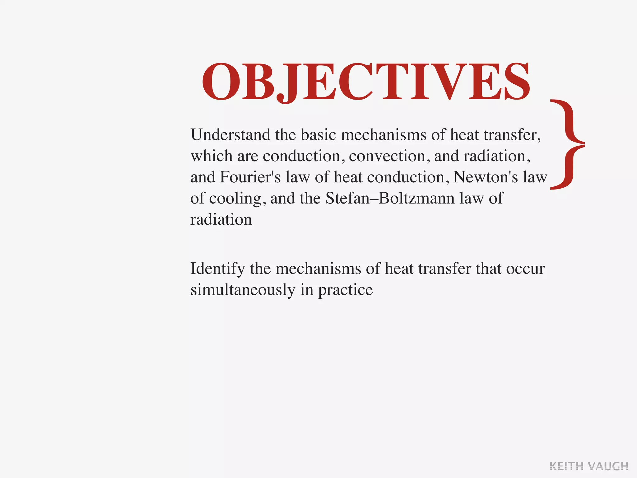 OBJECTIVES
Understand the basic mechanisms of heat transfer,
which are conduction, convection, and radiation,
and Fourier's law of heat conduction, Newton's law
of cooling, and the Stefan–Boltzmann law of
                                                  }
radiation

Identify the mechanisms of heat transfer that occur
simultaneously in practice




                                                      KEITH VAUGH
 