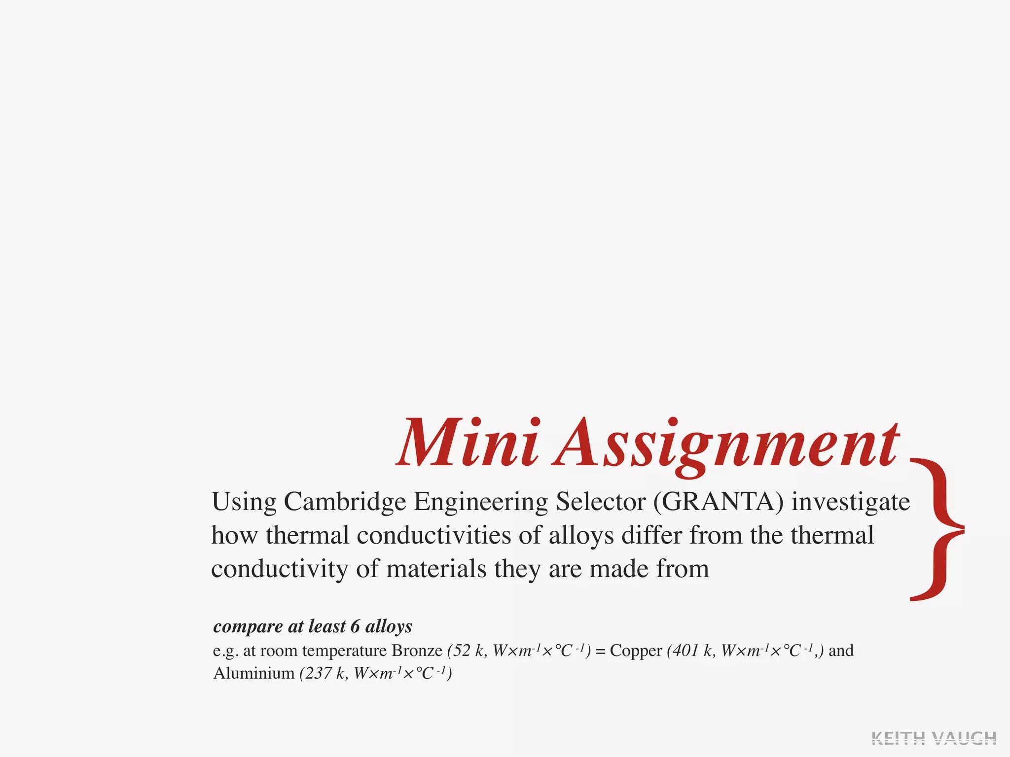 Mini Assignment
Using Cambridge Engineering Selector (GRANTA) investigate
how thermal conductivities of alloys differ from the thermal
conductivity of materials they are made from

compare at least 6 alloys
                                                                                           }
e.g. at room temperature Bronze (52 k, W×m-1×°C -1) = Copper (401 k, W×m-1×°C -1,) and
Aluminium (237 k, W×m-1×°C -1)


                                                                                         KEITH VAUGH
 