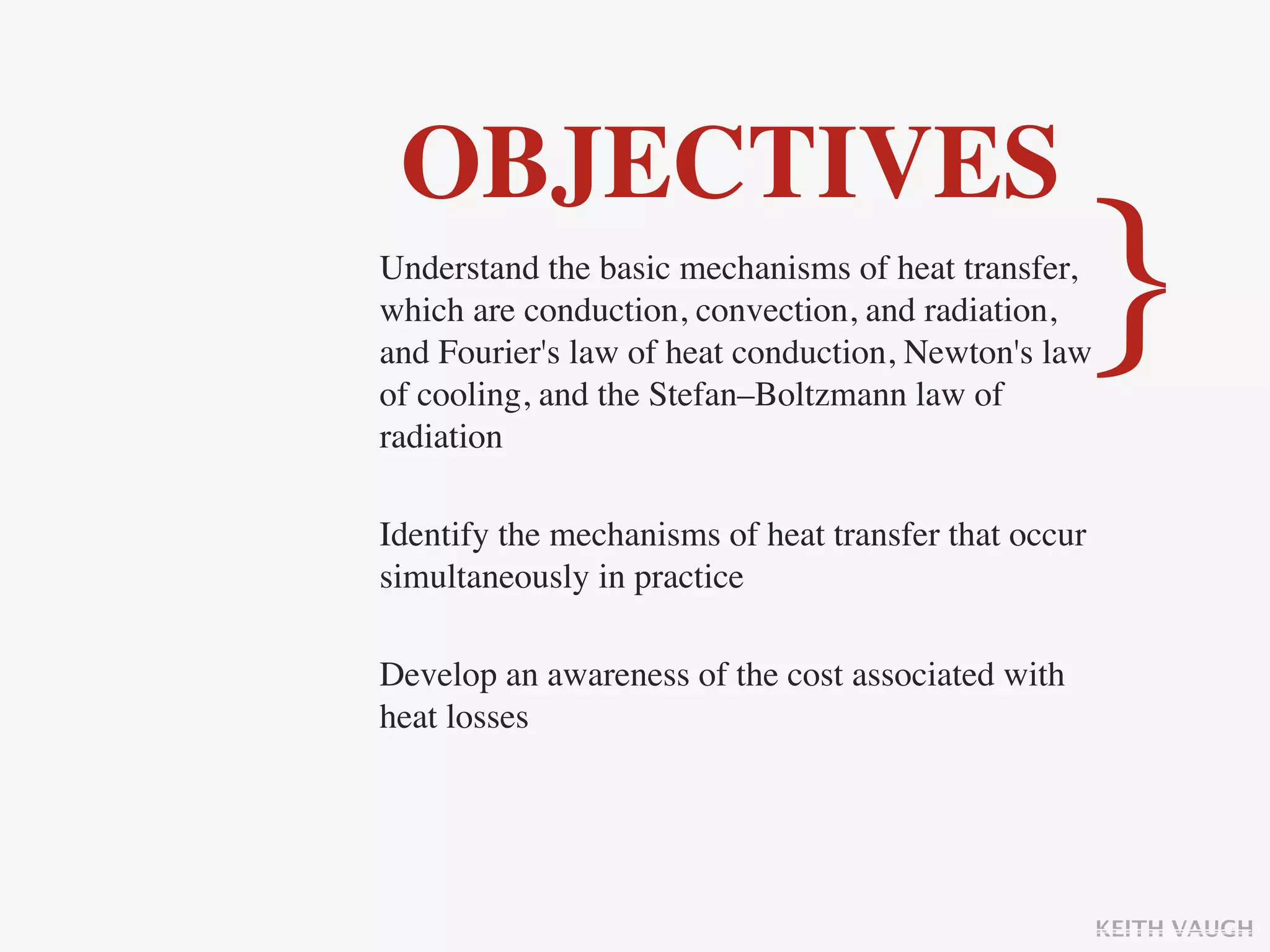 OBJECTIVES
Understand the basic mechanisms of heat transfer,
which are conduction, convection, and radiation,
and Fourier's law of heat conduction, Newton's law
of cooling, and the Stefan–Boltzmann law of
                                                   }
radiation

Identify the mechanisms of heat transfer that occur
simultaneously in practice

Develop an awareness of the cost associated with
heat losses




                                                      KEITH VAUGH
 