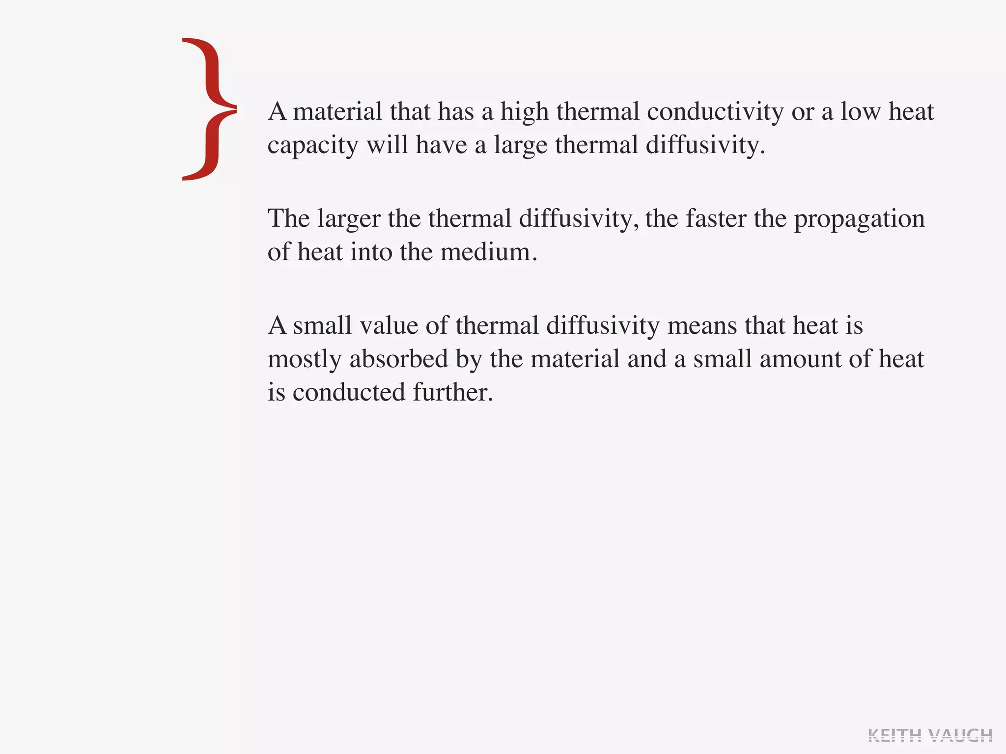 }   A material that has a high thermal conductivity or a low heat
    capacity will have a large thermal diffusivity.

    The larger the thermal diffusivity, the faster the propagation
    of heat into the medium.

    A small value of thermal diffusivity means that heat is
    mostly absorbed by the material and a small amount of heat
    is conducted further.




                                                            KEITH VAUGH
 
