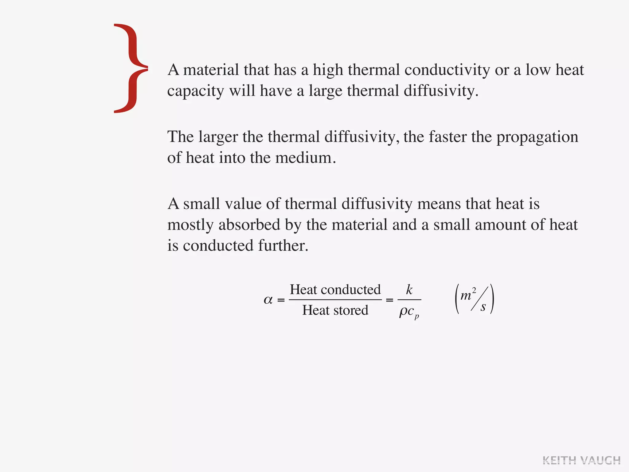 }   A material that has a high thermal conductivity or a low heat
    capacity will have a large thermal diffusivity.

    The larger the thermal diffusivity, the faster the propagation
    of heat into the medium.

    A small value of thermal diffusivity means that heat is
    mostly absorbed by the material and a small amount of heat
    is conducted further.

                     Heat conducted    k
                  α=
                      Heat stored
                                    =
                                      ρc p     ( s)
                                                m2




                                                            KEITH VAUGH
 