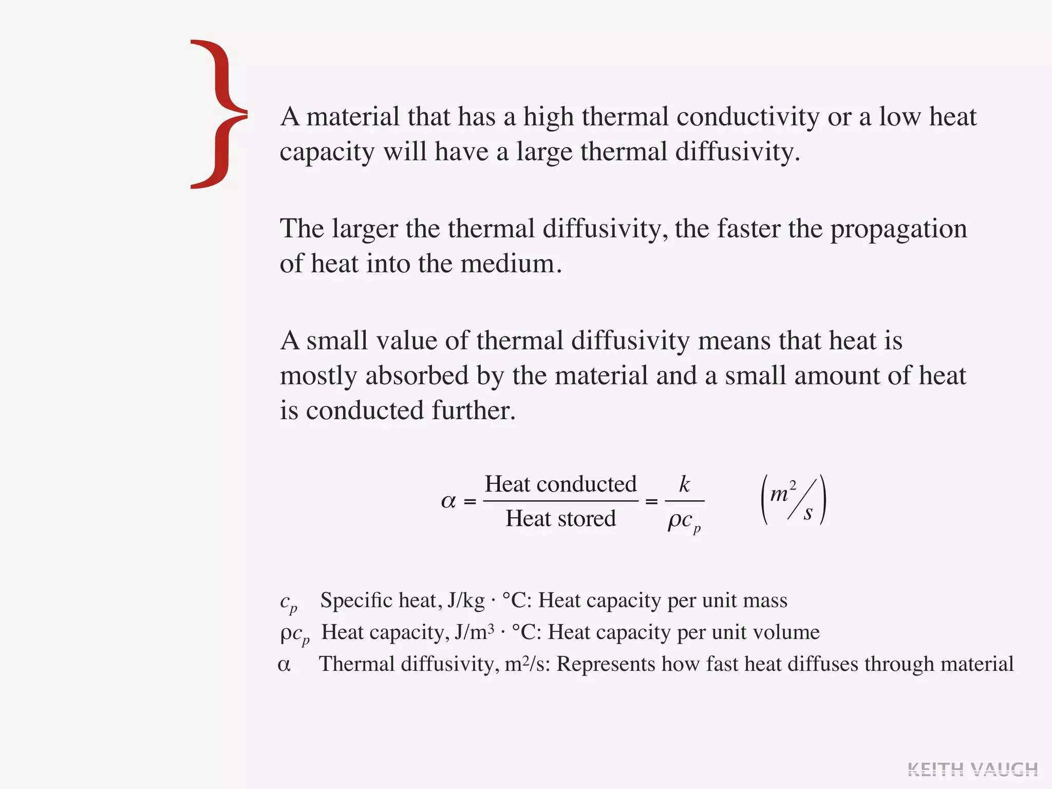 }   A material that has a high thermal conductivity or a low heat
    capacity will have a large thermal diffusivity.

    The larger the thermal diffusivity, the faster the propagation
    of heat into the medium.

    A small value of thermal diffusivity means that heat is
    mostly absorbed by the material and a small amount of heat
    is conducted further.

                        Heat conducted    k
                     α=
                         Heat stored
                                       =
                                         ρc p          ( s)
                                                        m2



    cp Speciﬁc heat, J/kg · °C: Heat capacity per unit mass
    ρcp Heat capacity, J/m3 · °C: Heat capacity per unit volume
    α Thermal diffusivity, m2/s: Represents how fast heat diffuses through material



                                                                       KEITH VAUGH
 