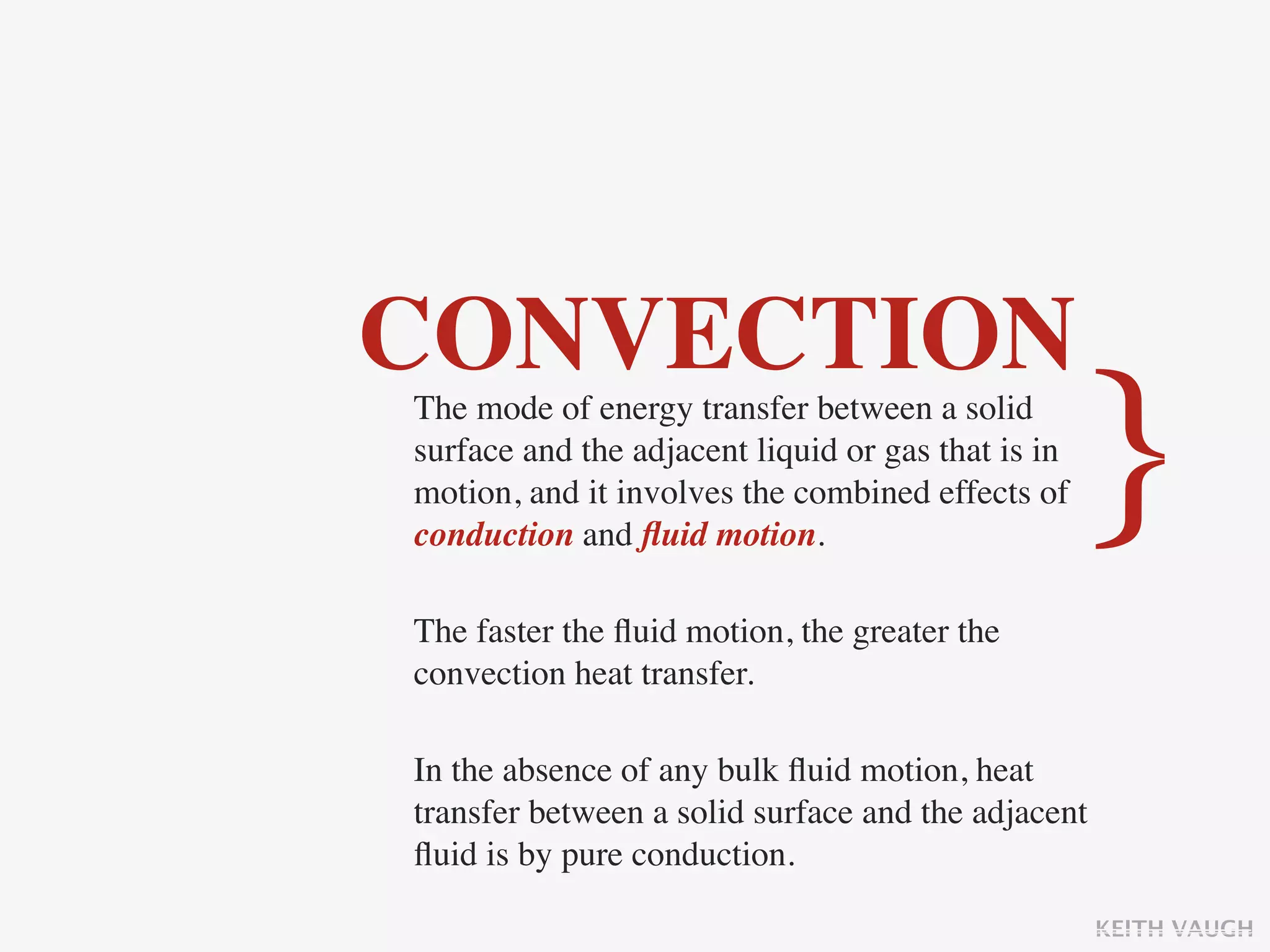 CONVECTION
The mode of energy transfer between a solid
surface and the adjacent liquid or gas that is in
motion, and it involves the combined effects of
conduction and ﬂuid motion.
                                                    }
The faster the ﬂuid motion, the greater the
convection heat transfer.

In the absence of any bulk ﬂuid motion, heat
transfer between a solid surface and the adjacent
ﬂuid is by pure conduction.

                                                    KEITH VAUGH
 
