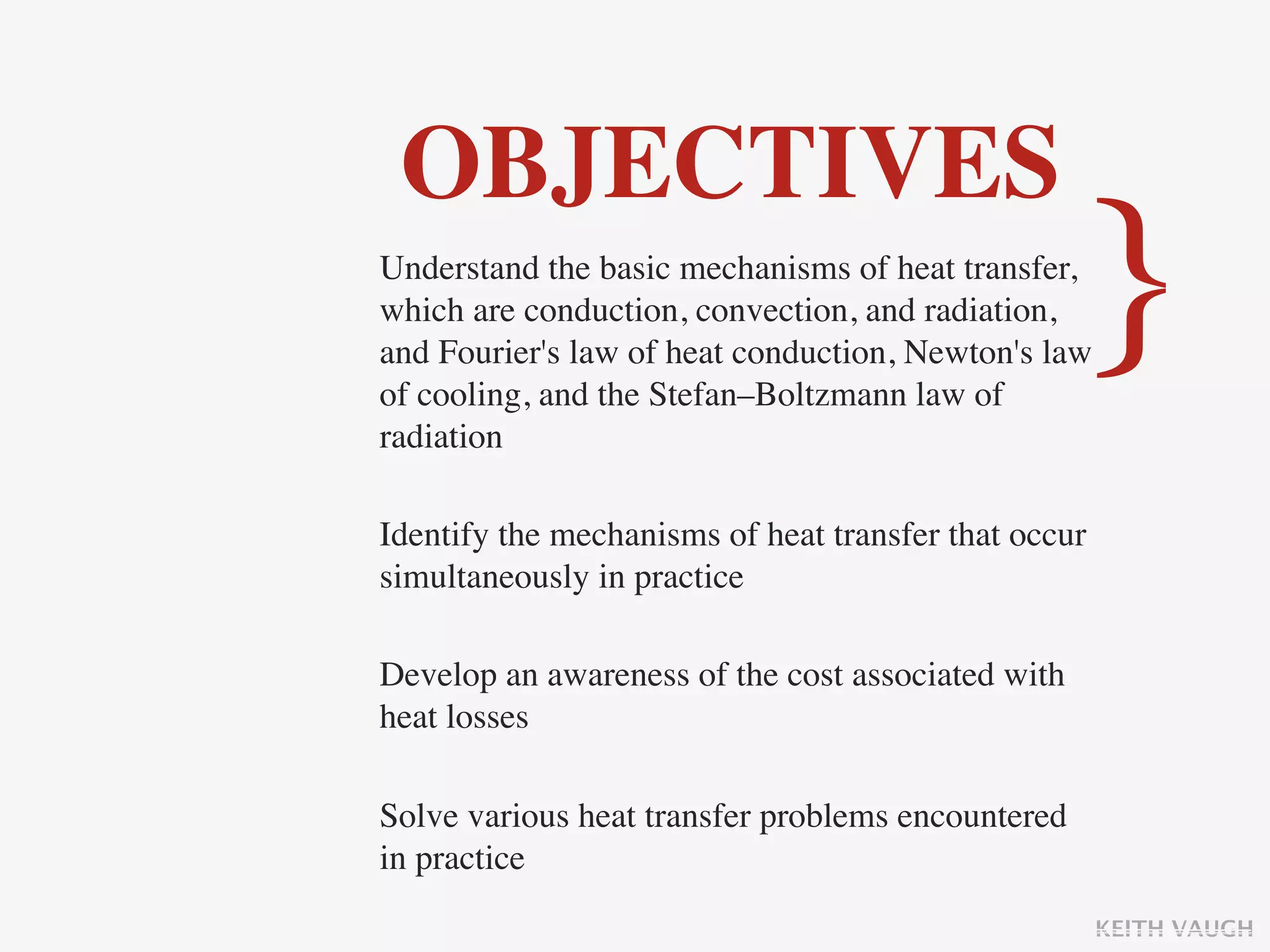 OBJECTIVES
Understand the basic mechanisms of heat transfer,
which are conduction, convection, and radiation,
and Fourier's law of heat conduction, Newton's law
of cooling, and the Stefan–Boltzmann law of
                                                   }
radiation

Identify the mechanisms of heat transfer that occur
simultaneously in practice

Develop an awareness of the cost associated with
heat losses

Solve various heat transfer problems encountered
in practice
                                                      KEITH VAUGH
 