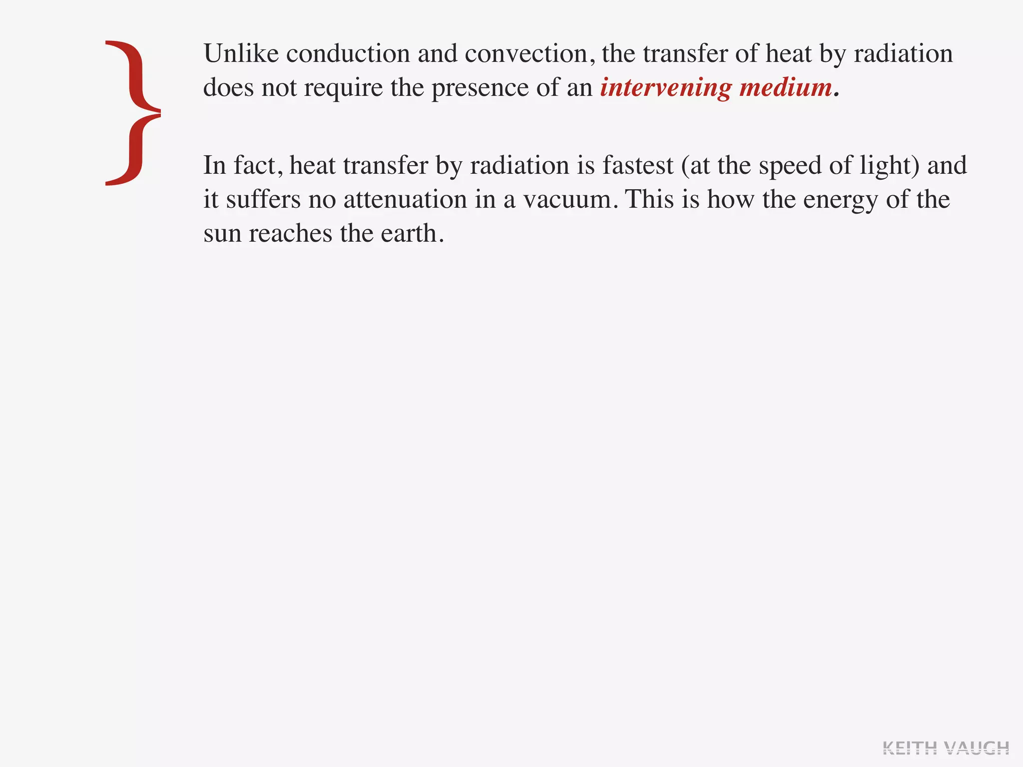 }
    Unlike conduction and convection, the transfer of heat by radiation
    does not require the presence of an intervening medium.

    In fact, heat transfer by radiation is fastest (at the speed of light) and
    it suffers no attenuation in a vacuum. This is how the energy of the
    sun reaches the earth.




                                                                     KEITH VAUGH
 