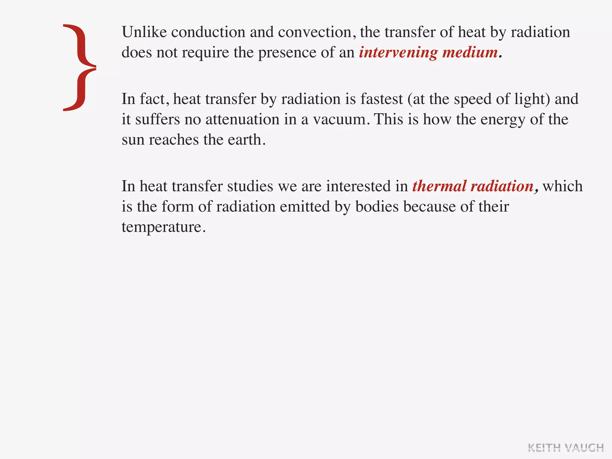 }
    Unlike conduction and convection, the transfer of heat by radiation
    does not require the presence of an intervening medium.

    In fact, heat transfer by radiation is fastest (at the speed of light) and
    it suffers no attenuation in a vacuum. This is how the energy of the
    sun reaches the earth.

    In heat transfer studies we are interested in thermal radiation, which
    is the form of radiation emitted by bodies because of their
    temperature.




                                                                     KEITH VAUGH
 