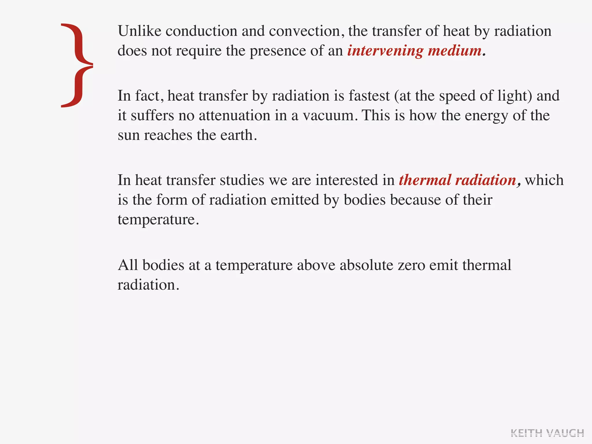 }
    Unlike conduction and convection, the transfer of heat by radiation
    does not require the presence of an intervening medium.

    In fact, heat transfer by radiation is fastest (at the speed of light) and
    it suffers no attenuation in a vacuum. This is how the energy of the
    sun reaches the earth.

    In heat transfer studies we are interested in thermal radiation, which
    is the form of radiation emitted by bodies because of their
    temperature.

    All bodies at a temperature above absolute zero emit thermal
    radiation.




                                                                     KEITH VAUGH
 