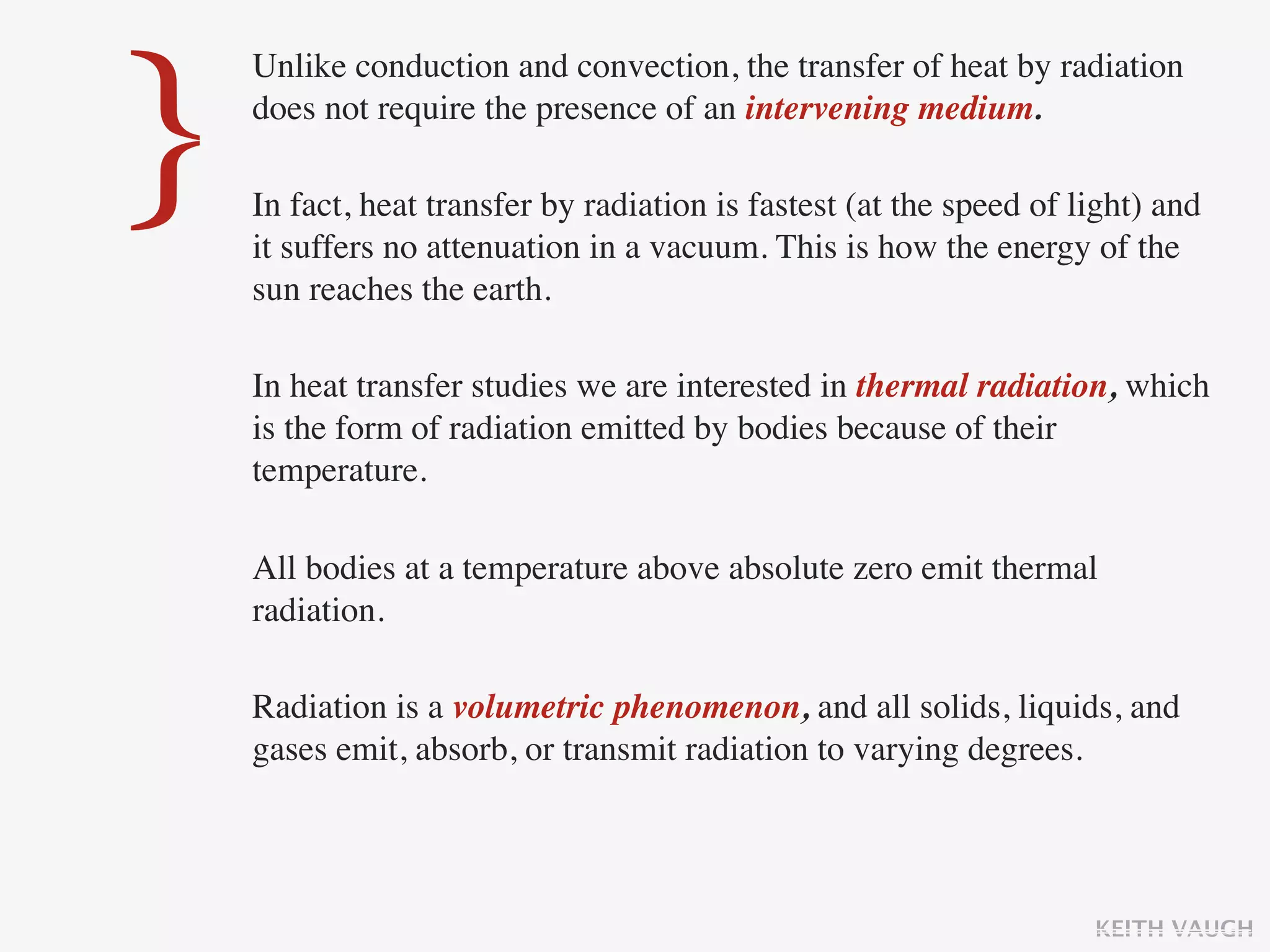 }
    Unlike conduction and convection, the transfer of heat by radiation
    does not require the presence of an intervening medium.

    In fact, heat transfer by radiation is fastest (at the speed of light) and
    it suffers no attenuation in a vacuum. This is how the energy of the
    sun reaches the earth.

    In heat transfer studies we are interested in thermal radiation, which
    is the form of radiation emitted by bodies because of their
    temperature.

    All bodies at a temperature above absolute zero emit thermal
    radiation.

    Radiation is a volumetric phenomenon, and all solids, liquids, and
    gases emit, absorb, or transmit radiation to varying degrees.




                                                                     KEITH VAUGH
 