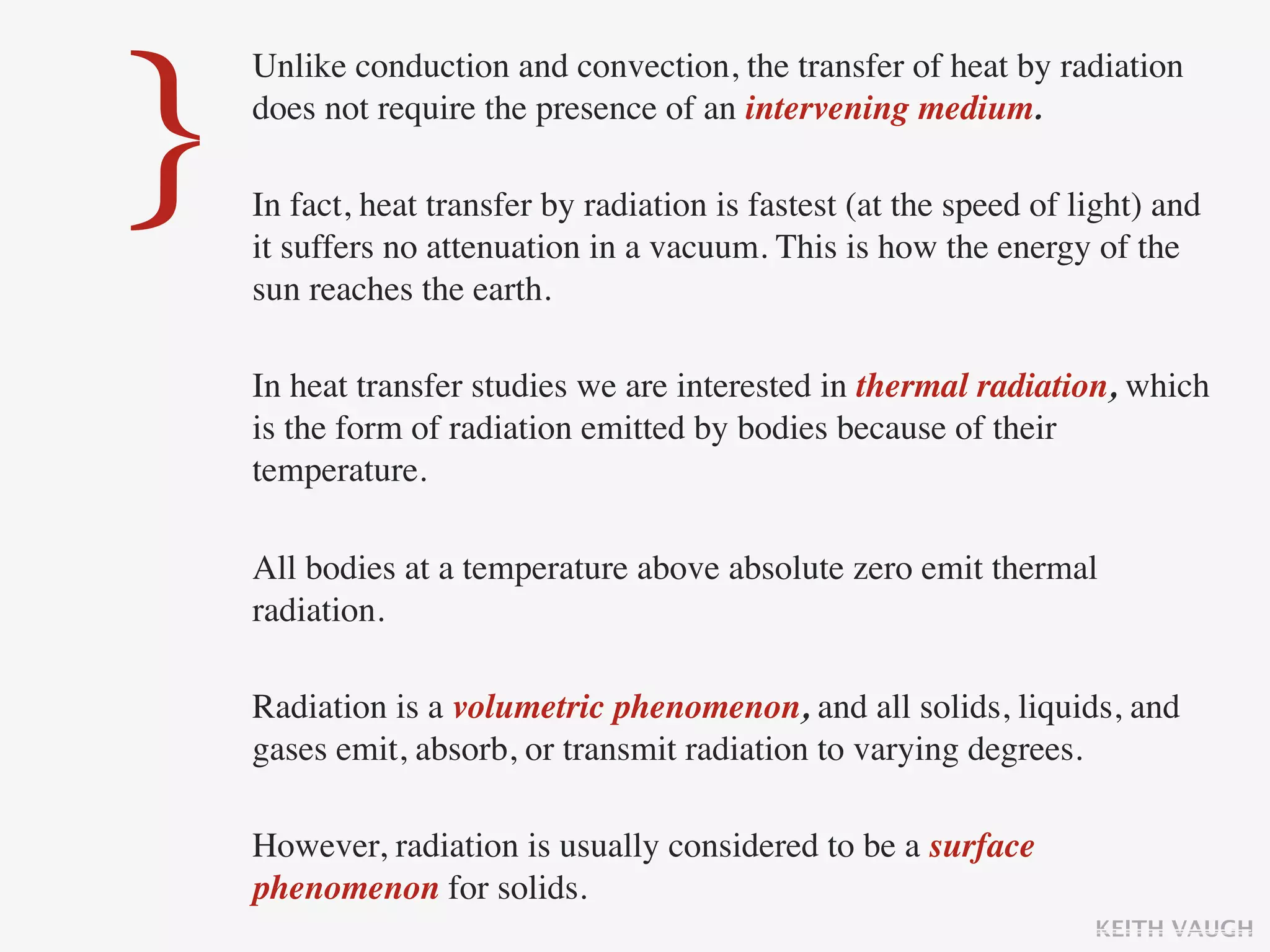 }
    Unlike conduction and convection, the transfer of heat by radiation
    does not require the presence of an intervening medium.

    In fact, heat transfer by radiation is fastest (at the speed of light) and
    it suffers no attenuation in a vacuum. This is how the energy of the
    sun reaches the earth.

    In heat transfer studies we are interested in thermal radiation, which
    is the form of radiation emitted by bodies because of their
    temperature.

    All bodies at a temperature above absolute zero emit thermal
    radiation.

    Radiation is a volumetric phenomenon, and all solids, liquids, and
    gases emit, absorb, or transmit radiation to varying degrees.

    However, radiation is usually considered to be a surface
    phenomenon for solids.
                                                                     KEITH VAUGH
 
