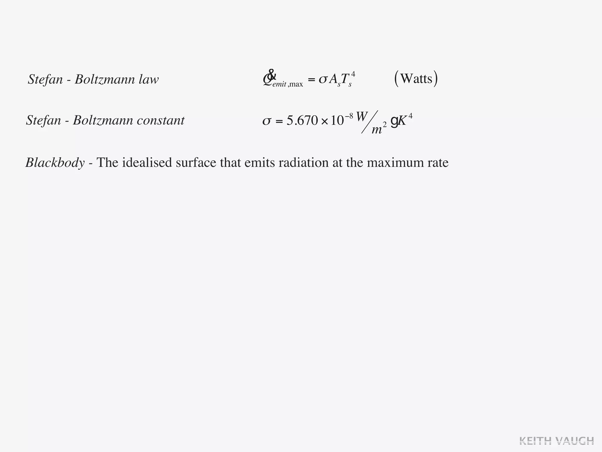 Stefan - Boltzmann law                   &
                                         Qemit ,max = σ AsTs4           ( Watts )

Stefan - Boltzmann constant              σ = 5.670 × 10 −8 W        2   gK 4
                                                                m

Blackbody - The idealised surface that emits radiation at the maximum rate




                                                                                    KEITH VAUGH
 