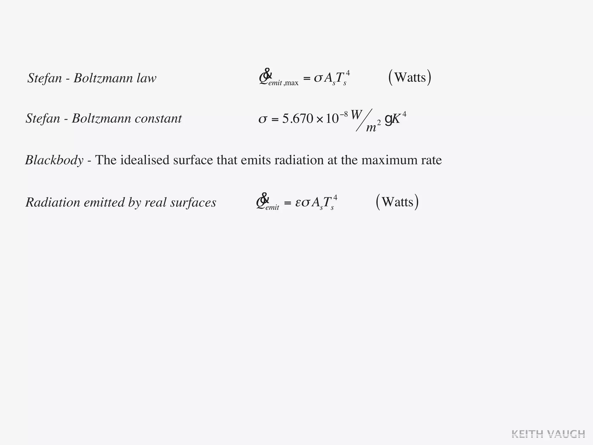 Stefan - Boltzmann law                   &
                                         Qemit ,max = σ AsTs4           ( Watts )

Stefan - Boltzmann constant              σ = 5.670 × 10 −8 W        2   gK 4
                                                                m

Blackbody - The idealised surface that emits radiation at the maximum rate


Radiation emitted by real surfaces      &
                                        Qemit = εσ AsTs4        ( Watts )




                                                                                    KEITH VAUGH
 
