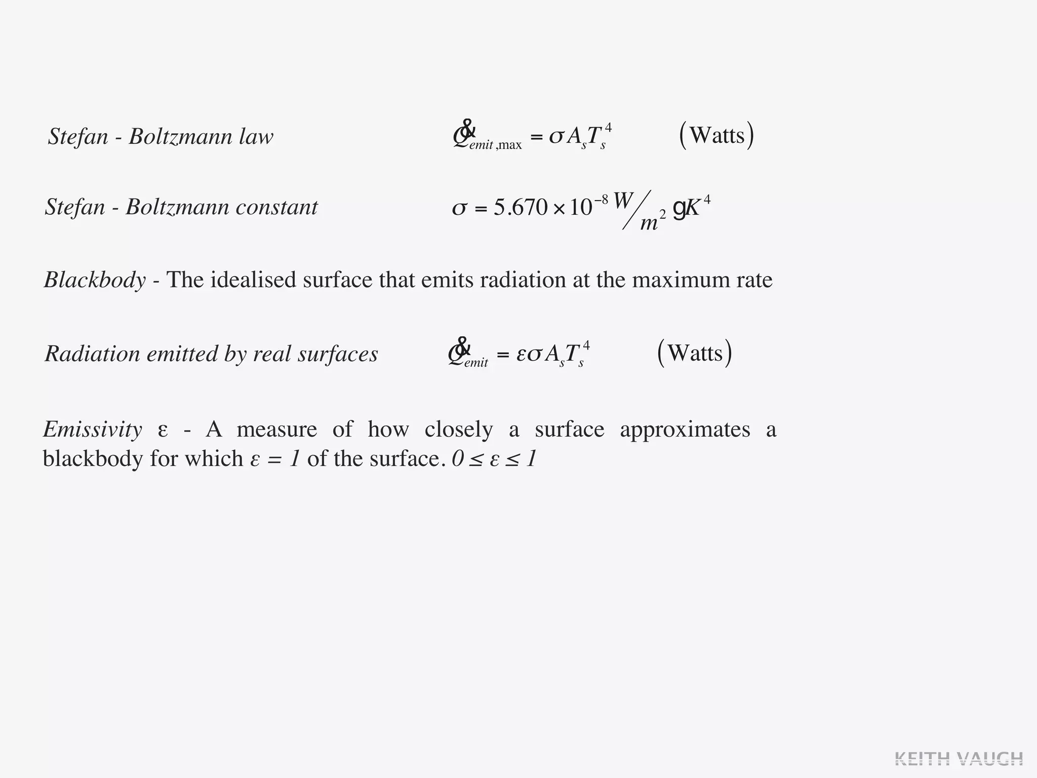 Stefan - Boltzmann law                   &
                                         Qemit ,max = σ AsTs4           ( Watts )

Stefan - Boltzmann constant              σ = 5.670 × 10 −8 W        2   gK 4
                                                                m

Blackbody - The idealised surface that emits radiation at the maximum rate


Radiation emitted by real surfaces      &
                                        Qemit = εσ AsTs4        ( Watts )

Emissivity ε - A measure of how closely a surface approximates a
blackbody for which ε = 1 of the surface. 0 ≤ ε ≤ 1




                                                                                    KEITH VAUGH
 