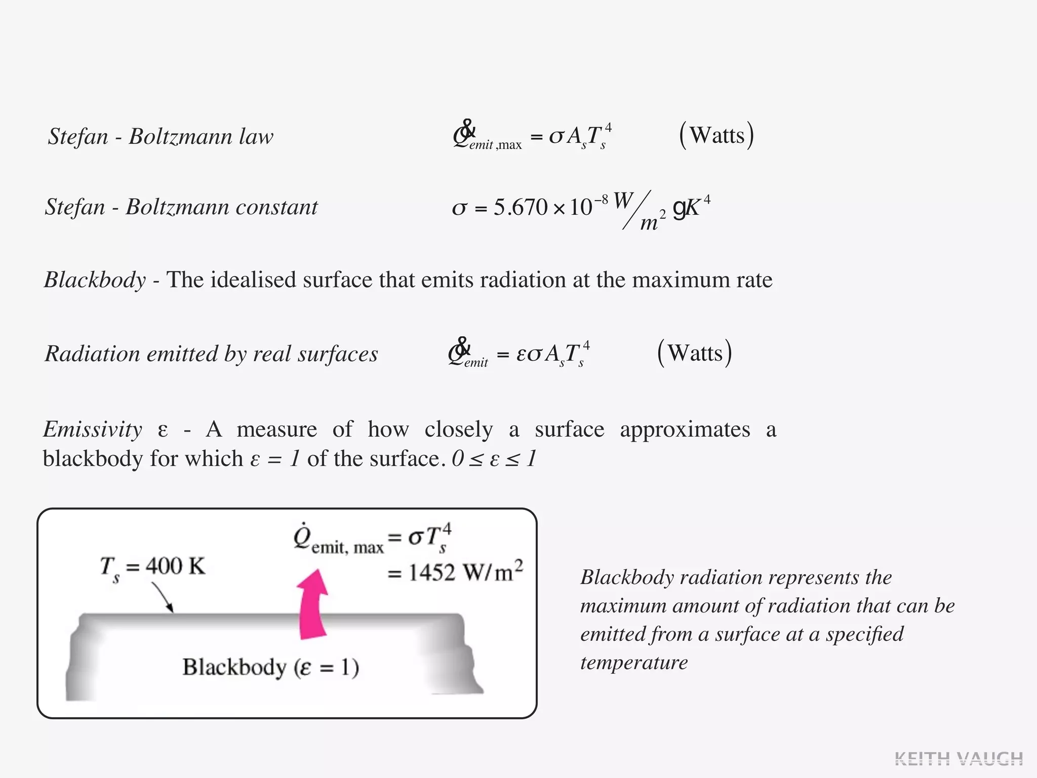 Stefan - Boltzmann law                   &
                                         Qemit ,max = σ AsTs4           ( Watts )

Stefan - Boltzmann constant              σ = 5.670 × 10 −8 W        2   gK 4
                                                                m

Blackbody - The idealised surface that emits radiation at the maximum rate


Radiation emitted by real surfaces      &
                                        Qemit = εσ AsTs4        ( Watts )

Emissivity ε - A measure of how closely a surface approximates a
blackbody for which ε = 1 of the surface. 0 ≤ ε ≤ 1



                                                         Blackbody radiation represents the
                                                         maximum amount of radiation that can be
                                                         emitted from a surface at a speciﬁed
                                                         temperature



                                                                                         KEITH VAUGH
 