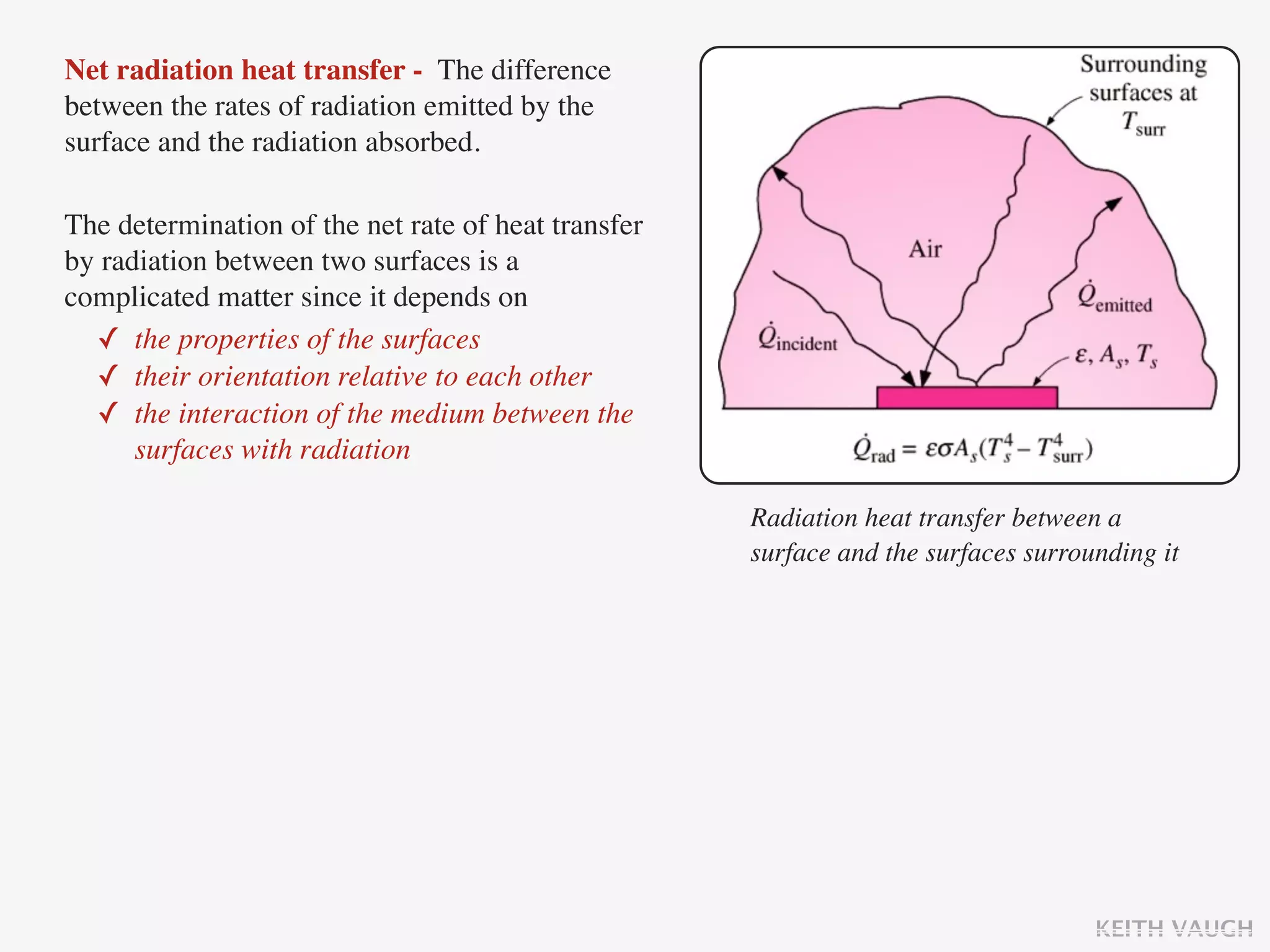 Net radiation heat transfer - The difference
between the rates of radiation emitted by the
surface and the radiation absorbed.

The determination of the net rate of heat transfer
by radiation between two surfaces is a
complicated matter since it depends on
  ✓ the properties of the surfaces
  ✓ their orientation relative to each other
  ✓ the interaction of the medium between the
      surfaces with radiation

                                                     Radiation heat transfer between a
                                                     surface and the surfaces surrounding it




                                                                                    KEITH VAUGH
 