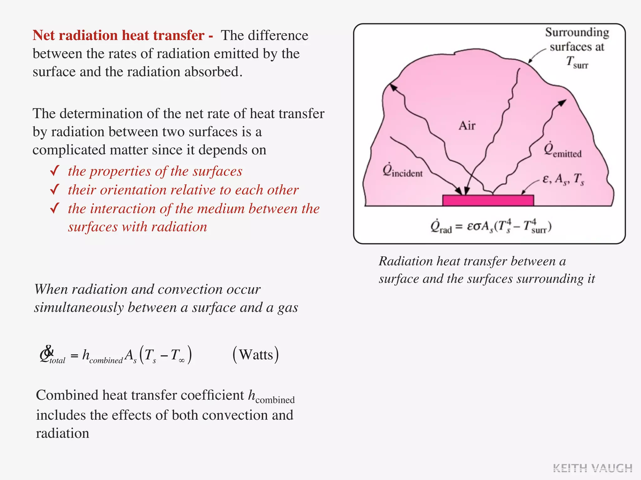 Net radiation heat transfer - The difference
between the rates of radiation emitted by the
surface and the radiation absorbed.

The determination of the net rate of heat transfer
by radiation between two surfaces is a
complicated matter since it depends on
  ✓ the properties of the surfaces
  ✓ their orientation relative to each other
  ✓ the interaction of the medium between the
      surfaces with radiation

                                                     Radiation heat transfer between a
                                                     surface and the surfaces surrounding it
When radiation and convection occur
simultaneously between a surface and a gas

 &
 Qtotal = hcombined As (Ts − T∞ )   ( Watts )

Combined heat transfer coefﬁcient hcombined
includes the effects of both convection and
radiation

                                                                                    KEITH VAUGH
 