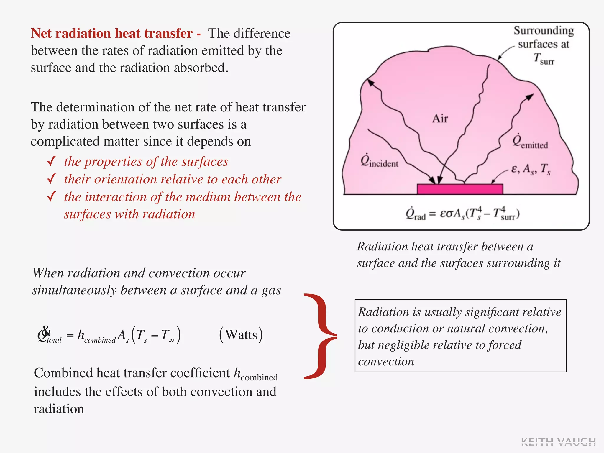 Net radiation heat transfer - The difference
between the rates of radiation emitted by the
surface and the radiation absorbed.

The determination of the net rate of heat transfer
by radiation between two surfaces is a
complicated matter since it depends on
  ✓ the properties of the surfaces
  ✓ their orientation relative to each other
  ✓ the interaction of the medium between the
      surfaces with radiation

                                                     Radiation heat transfer between a
                                                     surface and the surfaces surrounding it
When radiation and convection occur
simultaneously between a surface and a gas

 &
 Qtotal = hcombined As (Ts − T∞ )   ( Watts )

Combined heat transfer coefﬁcient hcombined
includes the effects of both convection and
                                                }    Radiation is usually signiﬁcant relative
                                                     to conduction or natural convection,
                                                     but negligible relative to forced
                                                     convection


radiation

                                                                                    KEITH VAUGH
 