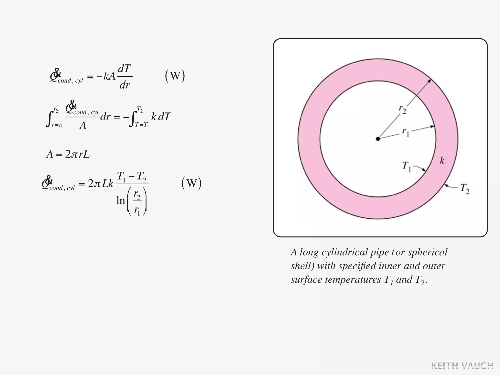 & cyl = −kA dT
 Qcond,                     ( W)
             dr
  r2  &
      Qcond, cyl T2
 ∫r=r1 A dr = − ∫T =T1 k dT
 A = 2π rL

& cyl = 2π Lk T1 − T2
Qcond,                         ( W)
                 ⎛ r2 ⎞
              ln ⎜ ⎟
                 ⎝ r1 ⎠


                                      A long cylindrical pipe (or spherical
                                      shell) with speciﬁed inner and outer
                                      surface temperatures T1 and T2.




                                                                       KEITH VAUGH
 