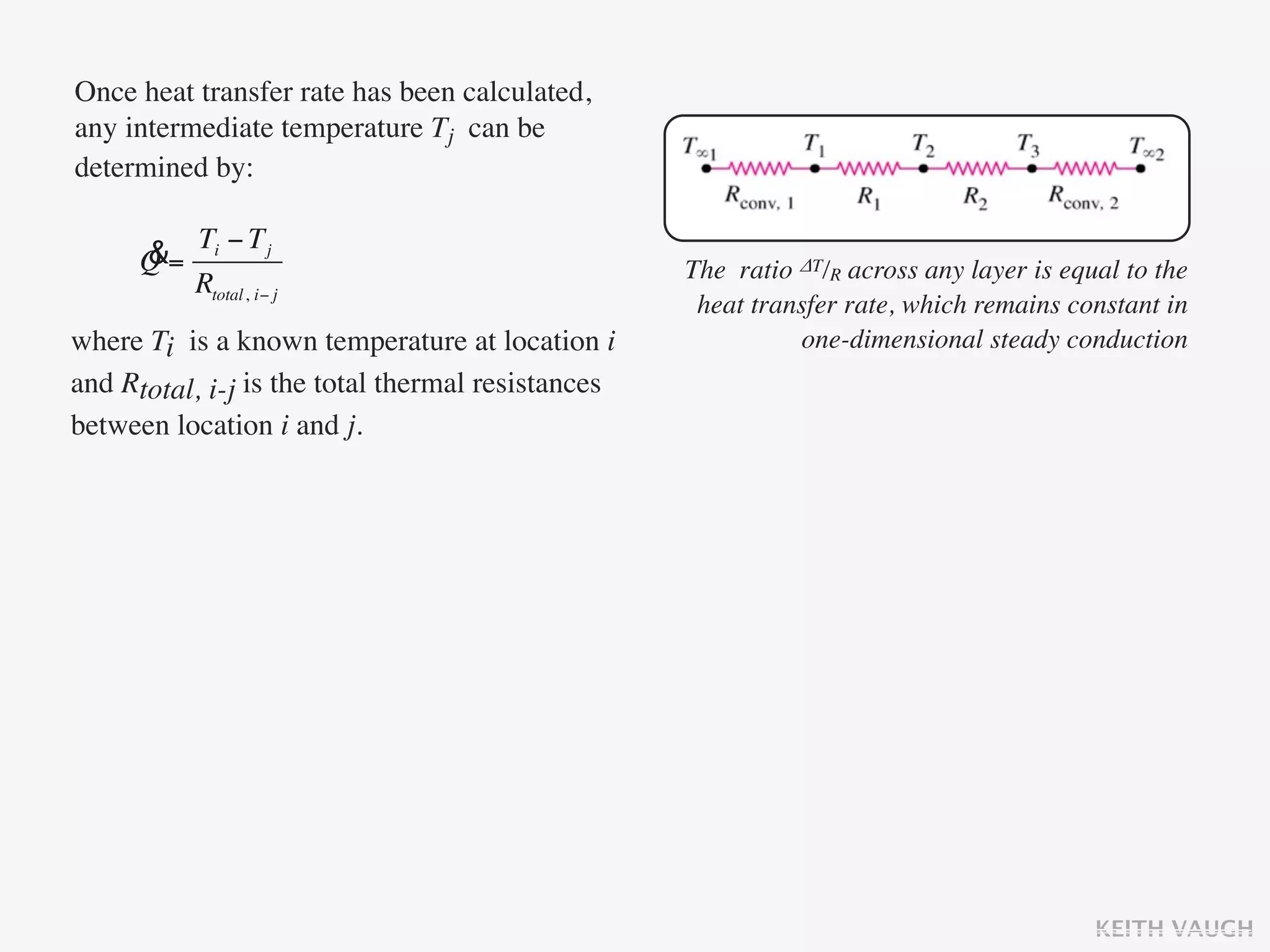 Once heat transfer rate has been calculated,
any intermediate temperature Tj can be
determined by:

           Ti − T j
      &
      Q=                                           The ratio ΔT/R across any layer is equal to the
           Rtotal, i− j
                                                    heat transfer rate, which remains constant in
where Ti is a known temperature at location i                one-dimensional steady conduction
and Rtotal, i-j is the total thermal resistances
between location i and j.




                                                                                         KEITH VAUGH
 