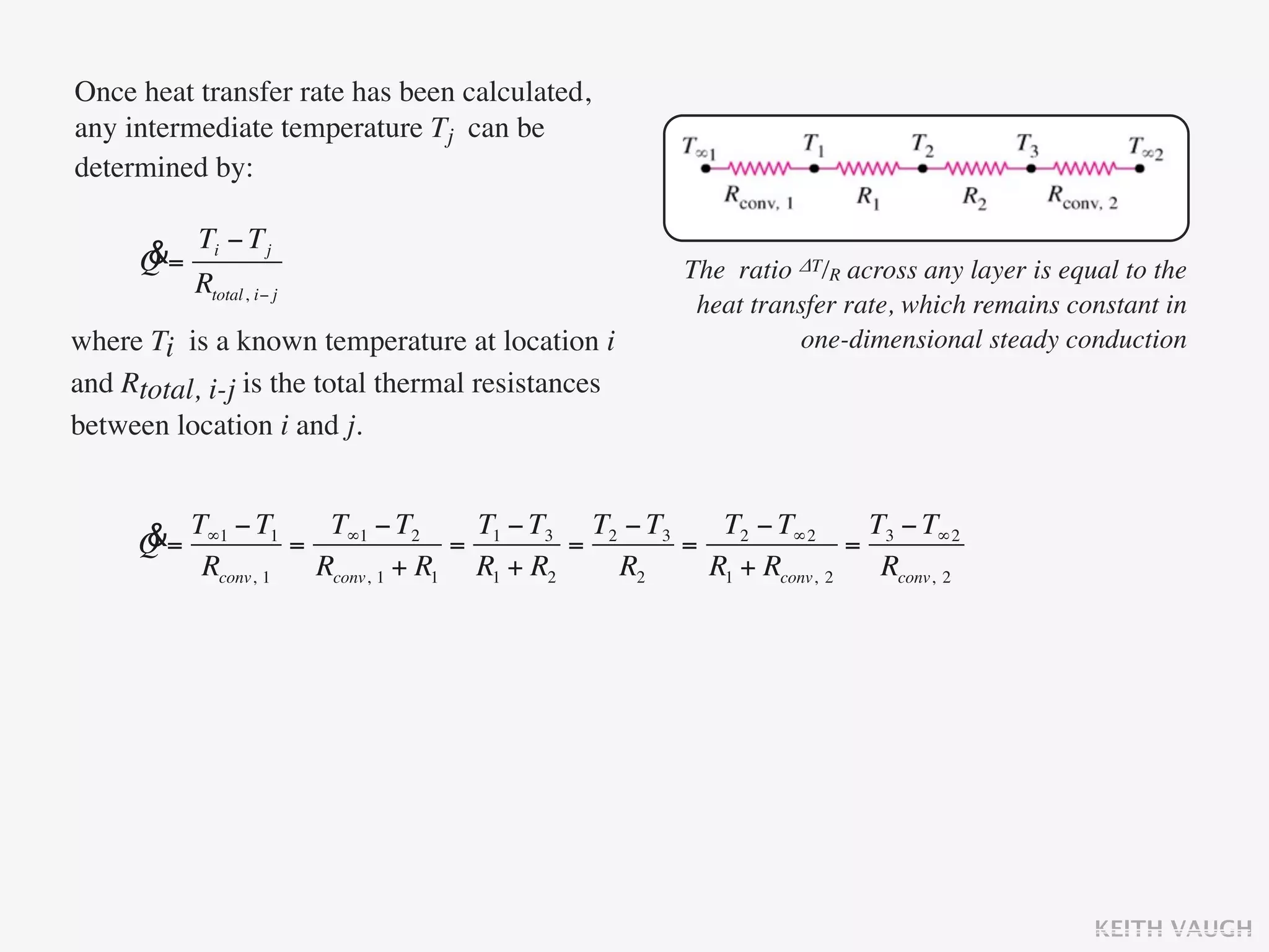 Once heat transfer rate has been calculated,
any intermediate temperature Tj can be
determined by:

           Ti − T j
      &
      Q=                                           The ratio ΔT/R across any layer is equal to the
           Rtotal, i− j
                                                    heat transfer rate, which remains constant in
where Ti is a known temperature at location i                one-dimensional steady conduction
and Rtotal, i-j is the total thermal resistances
between location i and j.


     &= T∞1 − T1 = T∞1 − T2 = T1 − T3 = T2 − T3 = T2 − T∞2 = T3 − T∞2
     Q
         Rconv, 1 Rconv, 1 + R1 R1 + R2   R2     R1 + Rconv, 2 Rconv, 2




                                                                                         KEITH VAUGH
 