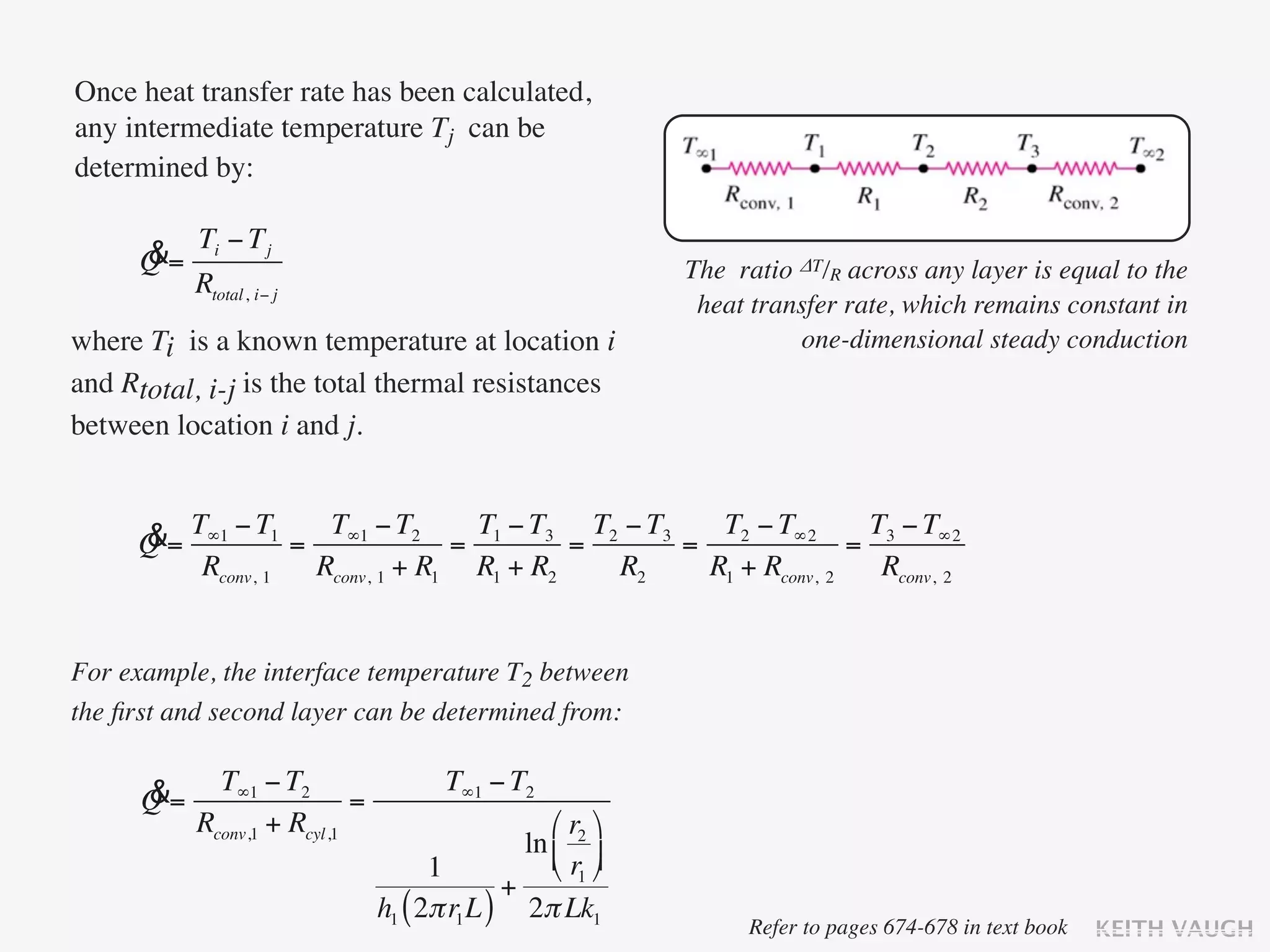 Once heat transfer rate has been calculated,
any intermediate temperature Tj can be
determined by:

           Ti − T j
      &
      Q=                                                      The ratio ΔT/R across any layer is equal to the
           Rtotal, i− j
                                                               heat transfer rate, which remains constant in
where Ti is a known temperature at location i                           one-dimensional steady conduction
and Rtotal, i-j is the total thermal resistances
between location i and j.


     &= T∞1 − T1 = T∞1 − T2 = T1 − T3 = T2 − T3 = T2 − T∞2 = T3 − T∞2
     Q
         Rconv, 1 Rconv, 1 + R1 R1 + R2   R2     R1 + Rconv, 2 Rconv, 2


For example, the interface temperature T2 between
the ﬁrst and second layer can be determined from:


      &      T∞1 − T2                   T∞1 − T2
      Q=                    =
           Rconv,1 + Rcyl,1                        ⎛ r2 ⎞
                                                ln ⎜ ⎟
                                      1            ⎝ r1 ⎠
                                              +
                                h1 ( 2π r1 L ) 2π Lk1
                                                                   Refer to pages 674-678 in text book   KEITH VAUGH
 