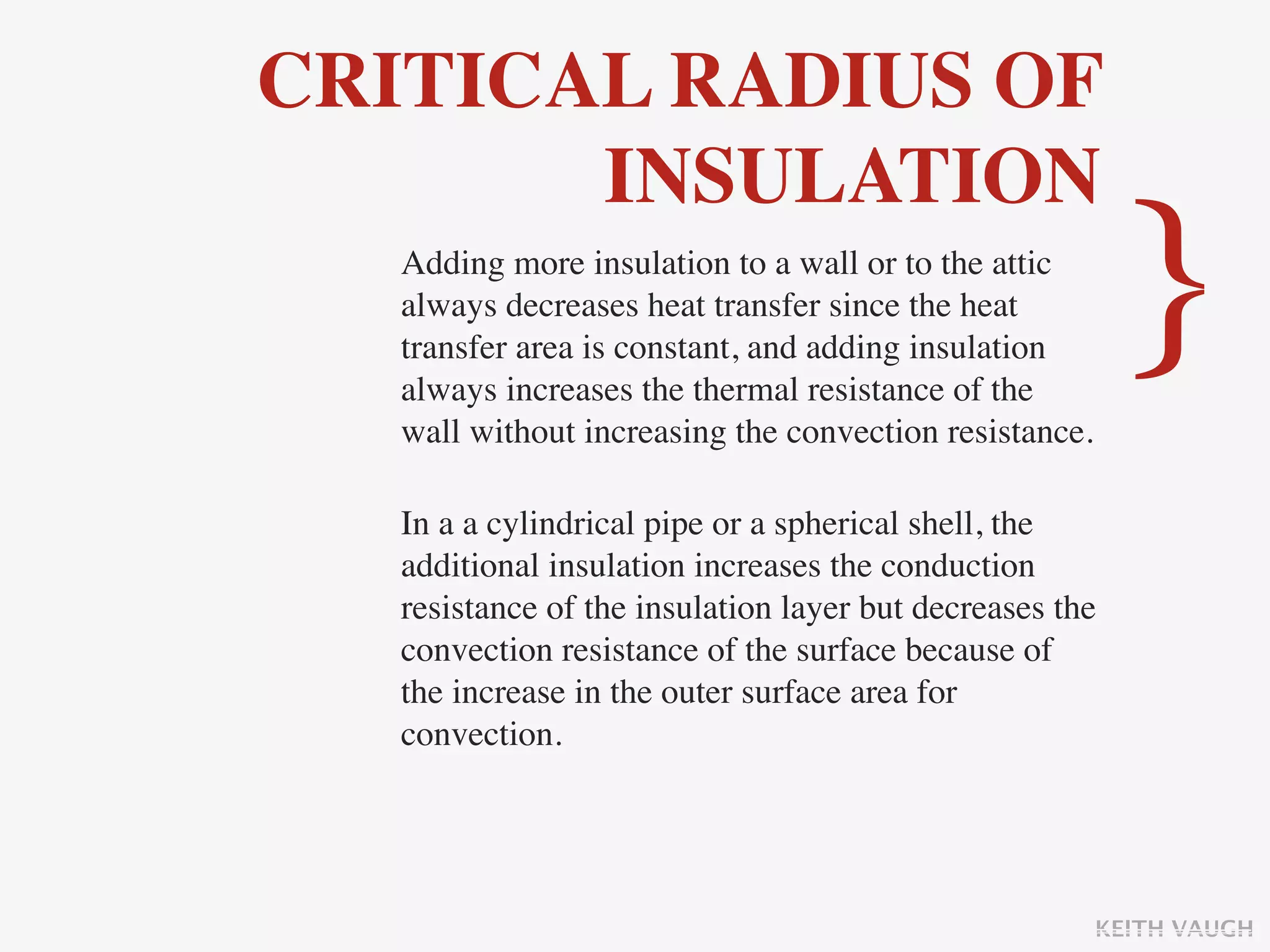 CRITICAL RADIUS OF
       INSULATION
   Adding more insulation to a wall or to the attic
   always decreases heat transfer since the heat
   transfer area is constant, and adding insulation
   always increases the thermal resistance of the
   wall without increasing the convection resistance.
                                                          }
   In a a cylindrical pipe or a spherical shell, the
   additional insulation increases the conduction
   resistance of the insulation layer but decreases the
   convection resistance of the surface because of
   the increase in the outer surface area for
   convection.




                                                        KEITH VAUGH
 